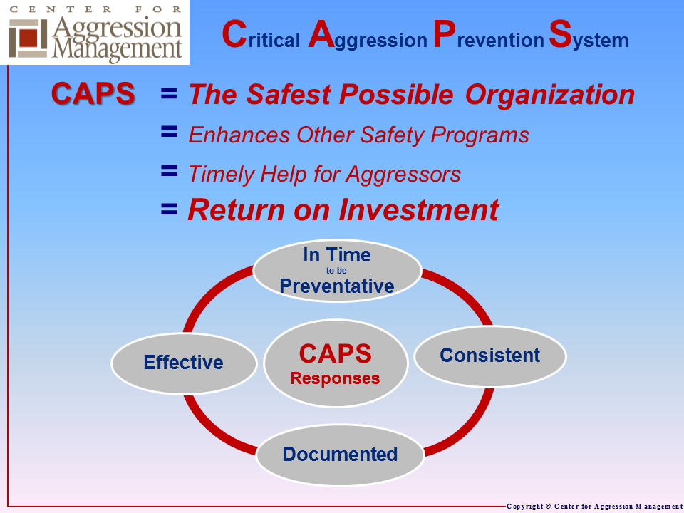 CAPS results in the Safest Possible! workplace, educational, or religious environment.  CAPS allows teams to implement effective and consistent responses in time to prevent violence.  The process results in the consistent documentation that is needed.  Overall, CAPS enhances other safety programs, allows timely help for aggressors, and provides a return on investment by avoiding the dramatic pain and costs of aggression.
